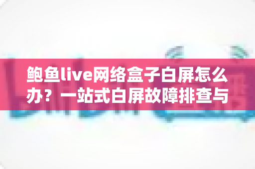 鲍鱼live网络盒子白屏怎么办？一站式白屏故障排查与修复完全指南