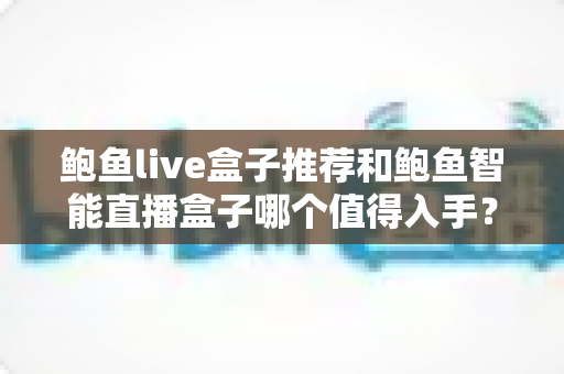 鲍鱼live盒子推荐和鲍鱼智能直播盒子哪个值得入手？全面对比评测助你精准选购