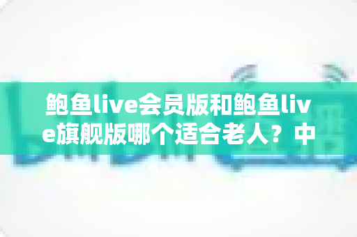 鲍鱼live会员版和鲍鱼live旗舰版哪个适合老人?中老年用户选版全攻略 鲍鱼live会员版和鲍鱼live旗舰版哪个适合老人?中老年用户选版全攻略