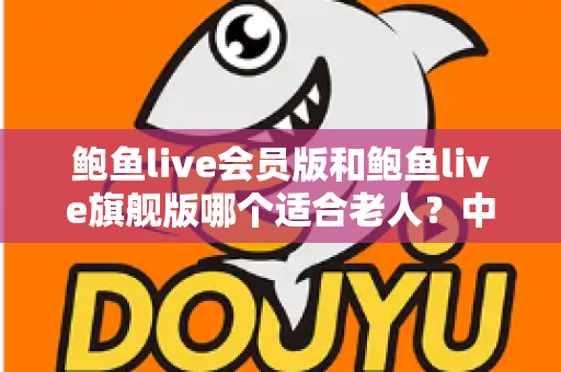 鲍鱼live会员版和鲍鱼live旗舰版哪个适合老人?中老年用户选版全攻略 鲍鱼live会员版和鲍鱼live旗舰版哪个适合老人?中老年用户选版全攻略