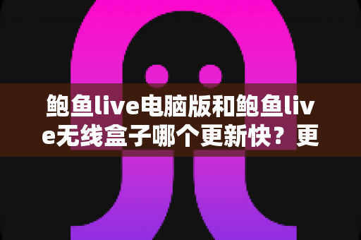 鲍鱼live电脑版和鲍鱼live无线盒子哪个更新快？更新机制、频率与使用体验全面对比解析