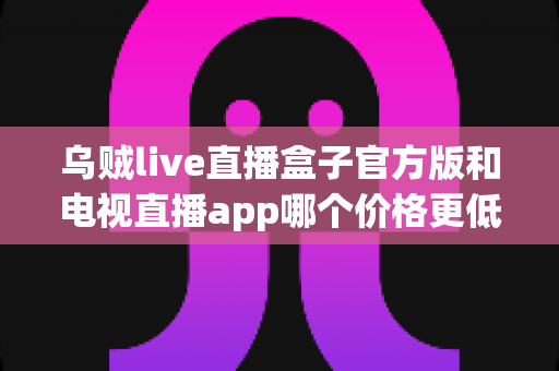 乌贼live直播盒子官方版和电视直播app哪个价格更低?全面价格对比与高性价比选购指南 乌贼live直播盒子官方版和电视直播app哪个价格更低?全面价格对比与高性价比选购指南