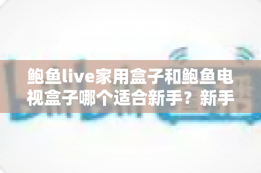 鲍鱼live家用盒子和鲍鱼电视盒子哪个适合新手？新手零基础电视盒子选购对比全攻略