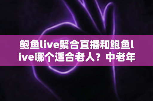 鲍鱼live聚合直播和鲍鱼live哪个适合老人？中老年直播软件选择与安全使用全指南