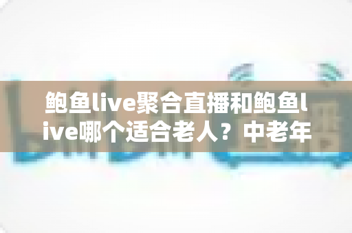 鲍鱼live聚合直播和鲍鱼live哪个适合老人？中老年直播软件选择与安全使用全指南