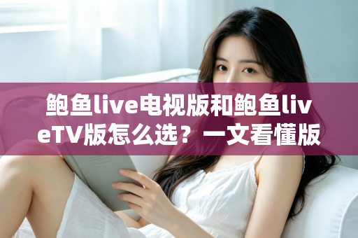 鲍鱼live电视版和鲍鱼liveTV版怎么选？一文看懂版本区别、设备适配与安全安装全指南