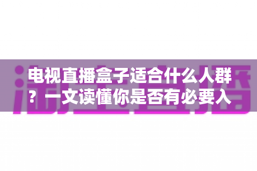 电视直播盒子适合什么人群？一文读懂你是否有必要入手