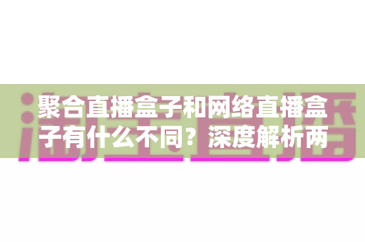 聚合直播盒子和网络直播盒子有什么不同？深度解析两大直播设备的核心区别与选购指南