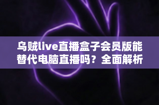 乌贼live直播盒子会员版能替代电脑直播吗？全面解析移动直播新选择与实用指南