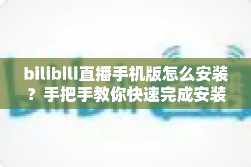 bilibili直播手机版怎么安装?手把手教你快速完成安装并开启直播新体验 bilibili直播手机版怎么安装?手把手教你快速完成安装并开启直播新体验