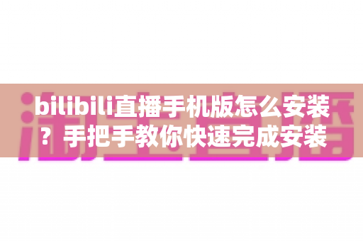 bilibili直播手机版怎么安装？手把手教你快速完成安装并开启直播新体验