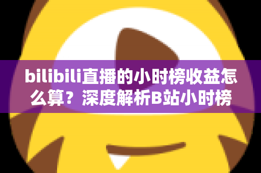 bilibili直播的小时榜收益怎么算？深度解析B站小时榜排名规则、分成比例与主播增收技巧
