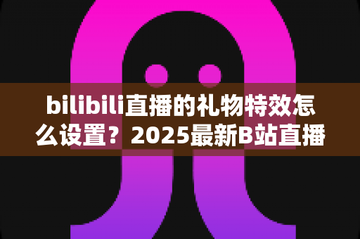 bilibili直播的礼物特效怎么设置？2025最新B站直播特效设置全攻略，助你轻松打造高人气直播间