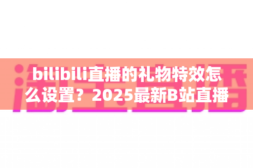 bilibili直播的礼物特效怎么设置？2025最新B站直播特效设置全攻略，助你轻松打造高人气直播间