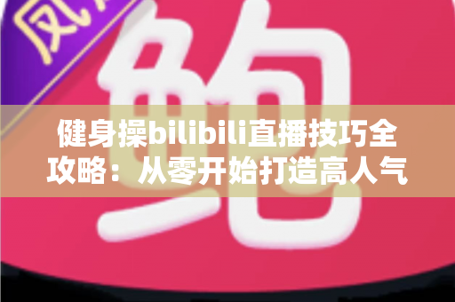 健身操bilibili直播技巧全攻略：从零开始打造高人气健身直播间的新手进阶指南