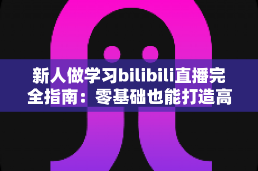 新人做学习bilibili直播完全指南：零基础也能打造高人气陪伴式学习直播间的新手攻略
