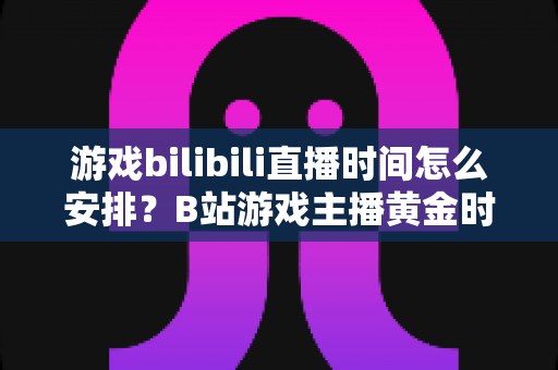 游戏bilibili直播时间怎么安排？B站游戏主播黄金时段规划与涨粉全攻略