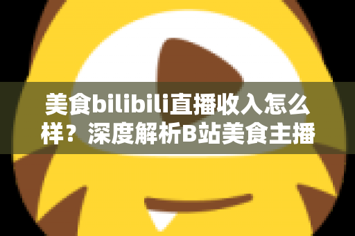 美食bilibili直播收入怎么样?深度解析B站美食主播的赚钱方式与真实收益水平 美食bilibili直播收入怎么样?深度解析B站美食主播的赚钱方式与真实收益水平