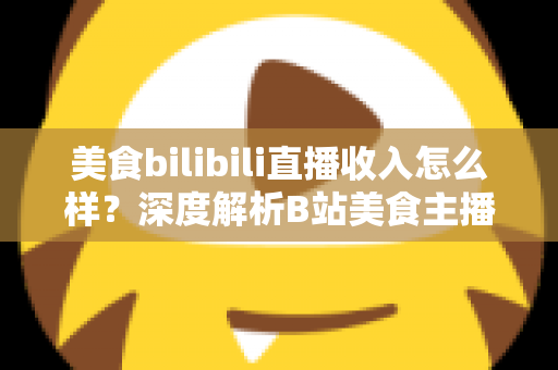 美食bilibili直播收入怎么样?深度解析B站美食主播的赚钱方式与真实收益水平 美食bilibili直播收入怎么样?深度解析B站美食主播的赚钱方式与真实收益水平