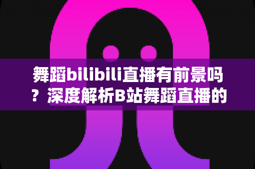 舞蹈bilibili直播有前景吗?深度解析B站舞蹈直播的发展潜力与变现路径 舞蹈bilibili直播有前景吗?深度解析B站舞蹈直播的发展潜力与变现路径