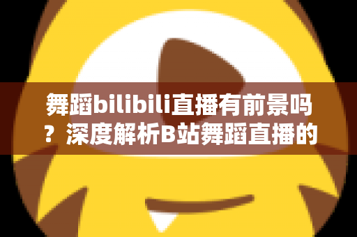 舞蹈bilibili直播有前景吗?深度解析B站舞蹈直播的发展潜力与变现路径 舞蹈bilibili直播有前景吗?深度解析B站舞蹈直播的发展潜力与变现路径