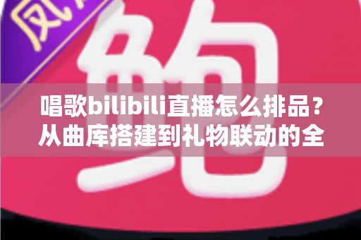 唱歌bilibili直播怎么排品？从曲库搭建到礼物联动的全流程排品实战指南