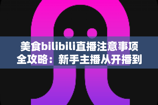 美食bilibili直播注意事项全攻略:新手主播从开播到涨粉的必备指南 美食bilibili直播注意事项全攻略:新手主播从开播到涨粉的必备指南