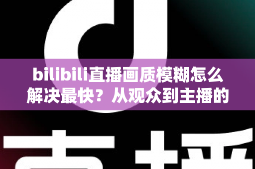 bilibili直播画质模糊怎么解决最快？从观众到主播的全场景极速优化指南