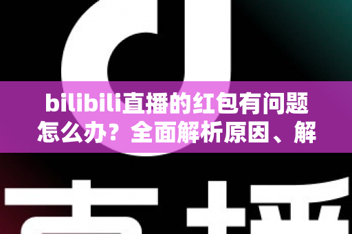 bilibili直播的红包有问题怎么办？全面解析原因、解决步骤与客服反馈指南，助你轻松领回属于你的福利