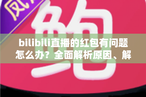 bilibili直播的红包有问题怎么办？全面解析原因、解决步骤与客服反馈指南，助你轻松领回属于你的福利