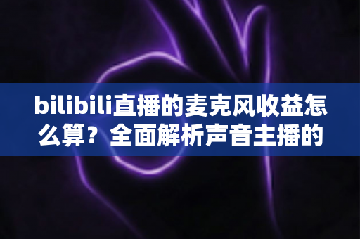 bilibili直播的麦克风收益怎么算？全面解析声音主播的收益分成规则与提现技巧
