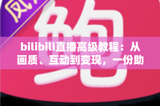 bilibili直播高级教程：从画质、互动到变现，一份助你突破人气瓶颈的实战进阶指南