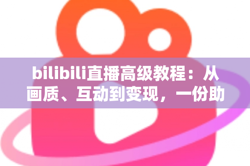 bilibili直播高级教程：从画质、互动到变现，一份助你突破人气瓶颈的实战进阶指南