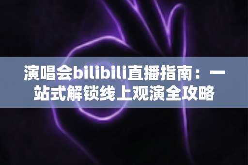 演唱会bilibili直播指南：一站式解锁线上观演全攻略