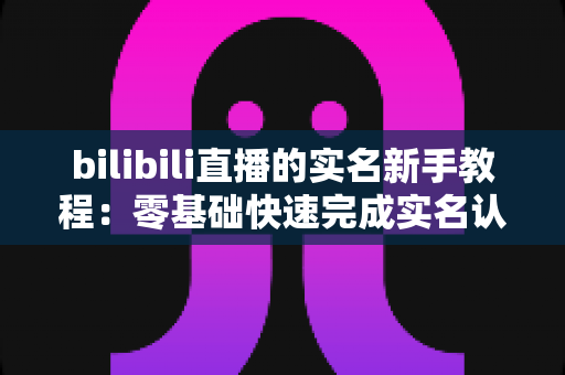 bilibili直播的实名新手教程：零基础快速完成实名认证，顺利开启你的B站开播之旅