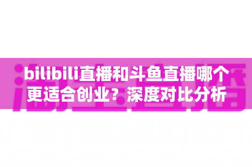 bilibili直播和斗鱼直播哪个更适合创业？深度对比分析与创业指南