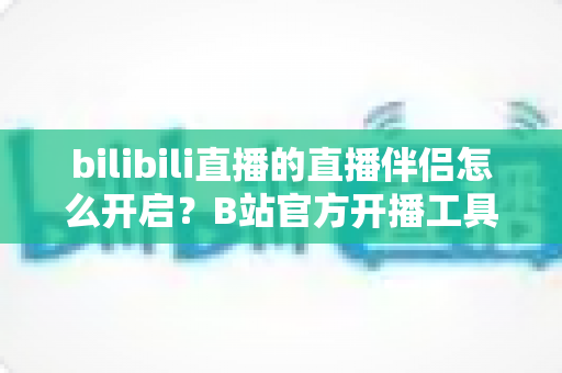 bilibili直播的直播伴侣怎么开启？B站官方开播工具从下载到开播的完整教程