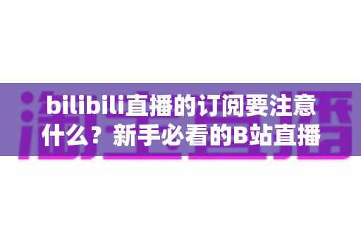bilibili直播的订阅要注意什么？新手必看的B站直播订阅避坑指南与实用建议