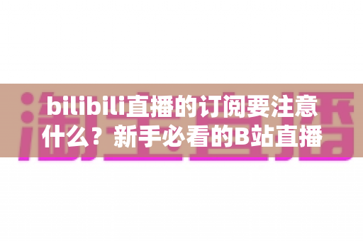 bilibili直播的订阅要注意什么？新手必看的B站直播订阅避坑指南与实用建议