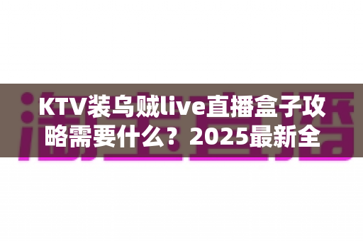 KTV装乌贼live直播盒子攻略需要什么？2025最新全流程准备清单与实操指南