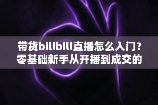 带货bilibili直播怎么入门?零基础新手从开播到成交的完整实战指南 带货bilibili直播怎么入门?零基础新手从开播到成交的完整实战指南
