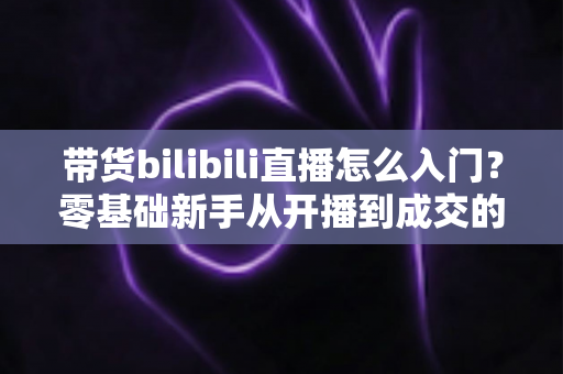 带货bilibili直播怎么入门?零基础新手从开播到成交的完整实战指南 带货bilibili直播怎么入门?零基础新手从开播到成交的完整实战指南