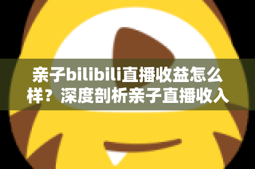 亲子bilibili直播收益怎么样?深度剖析亲子直播收入来源、真实水平与变现技巧 亲子bilibili直播收益怎么样?深度剖析亲子直播收入来源、真实水平与变现技巧