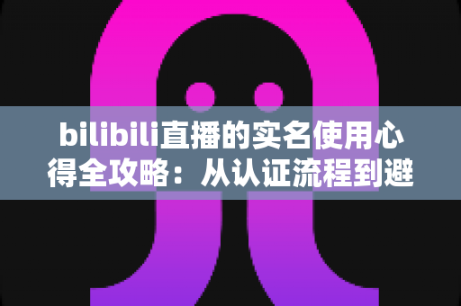 bilibili直播的实名使用心得全攻略：从认证流程到避坑经验，一篇讲透开播前的必备准备