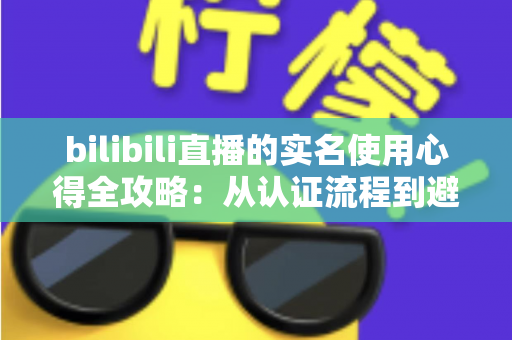 bilibili直播的实名使用心得全攻略：从认证流程到避坑经验，一篇讲透开播前的必备准备