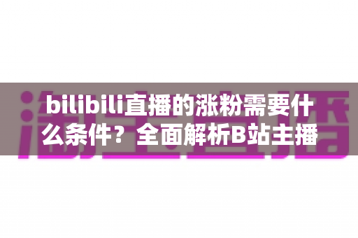 bilibili直播的涨粉需要什么条件?全面解析B站主播快速吸粉的核心要素与实战运营指南 bilibili直播的涨粉需要什么条件?全面解析B站主播快速吸粉的核心要素与实战运营指南