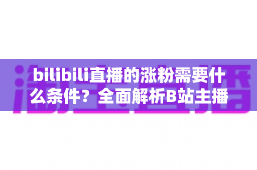 bilibili直播的涨粉需要什么条件？全面解析B站主播快速吸粉的核心要素与实战运营指南