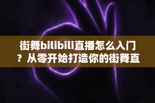 街舞bilibili直播怎么入门？从零开始打造你的街舞直播间完整指南