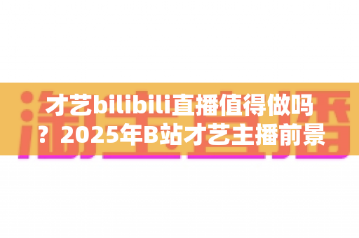 才艺bilibili直播值得做吗？2025年B站才艺主播前景、收益与入行全指南深度解析