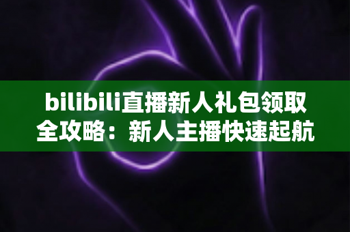 bilibili直播新人礼包领取全攻略:新人主播快速起航的福利指南与实战技巧 bilibili直播新人礼包领取全攻略:新人主播快速起航的福利指南与实战技巧